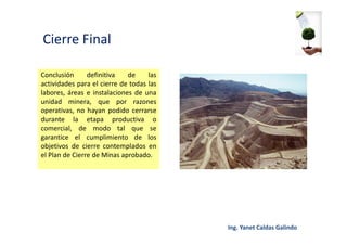 Cierre Final
Conclusión definitiva de las
actividades para el cierre de todas las
labores, áreas e instalaciones de una
unidad minera, que por razones
operativas, no hayan podido cerrarse
durante la etapa productiva o
comercial, de modo tal que se
garantice el cumplimiento de los
objetivos de cierre contemplados en
el Plan de Cierre de Minas aprobado.
 