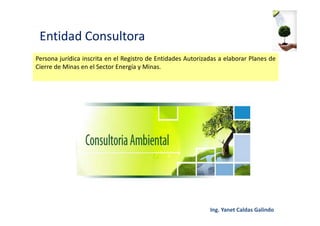 Entidad Consultora
Persona jurídica inscrita en el Registro de Entidades Autorizadas a elaborar Planes de
Cierre de Minas en el Sector Energía y Minas.
 