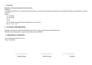 3.

EVALUACIÓN

Aplicación de las formulas estudiadas en diferentes ejercicios.

Problema:
Si el Sebastian Vettel con su carro parte del reposo, acelera a una razon de 12m/seg2, hasta alcanzar una velocidad de 30m/seg, ¿¿Que distancia en metros
recorrió??
DATOS
a = 12 m/seg2
Vf = 30 m/seg
Vo = 0
x = ??
para la realizacion de este ejercicio trabajeremos con la formula:
∆x = V˳. T +/- ½ . a.T2º
4. ACTIVIDADES COMPLEMENTARIAS
Investigar más sobre los contenidos del MRUV para tener una mayor claridad sobre el estudio del tema.
Observar videos relacionados a experimentos donde se aplica el MRUV.
5. BIBIBLIOGRAFÍA Y LINKOGRAFÍA.
Física de Vallejo Zambrano tomo uno.
Física – 6ta Edición.

___________________
VICERRECTOR(A)

_________________
DIRECTOR ÁREA

___________________
DOCENTE

 