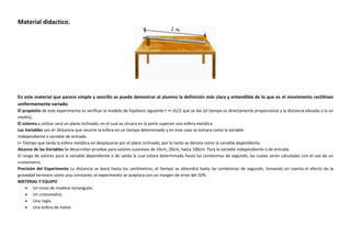 Material didactico.

En este material que parece simple y sencillo se puede demostrar al alumno la definición más clara y entendible de lo que es el movimiento rectilíneo
uniformemente variado.
El propósito de este experimento es verificar el modelo de hipótesis siguiente t ∞ d1/2 que se lee (el tiempo es directamente proporcional a la distancia elevada a la un
medio),
El sistema a utilizar será un plano inclinado, en el cual se situara en la parte superior una esfera metálica.
Las Variables son d= Distancia que recorre la esfera en un tiempo determinado y en este caso se tomara como la variable
Independiente o variable de entrada.
t= Tiempo que tarda la esfera metálica en desplazarse por el plano inclinado, por lo tanto se denota como la variable dependiente.
Alcance de las Variables Se desarrollan pruebas para valores sucesivos de 10cm, 20cm, hasta 100cm. Para la variable independiente o de entrada.
El rango de valores para la variable dependiente o de salida la cual estará determinada hasta las centésimas de segundo, las cuales serán calculadas con el uso de un
cronometro.
Precisión del Experimento La distancia se leerá hasta los centímetros, el tiempo se obtendrá hasta las centésimas de segundo, tomando en cuenta el efecto de la
gravedad terrestre como una constante, el experimento se aceptara con un margen de error del 10%.
MATERIAL Y EQUIPO
 Un trozo de madera rectangular.
 Un cronometro.
 Una regla.
 Una esfera de metal.

 
