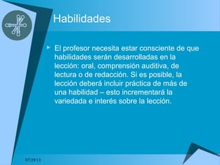 07/29/13
Habilidades
 El profesor necesita estar consciente de que
habilidades serán desarrolladas en la
lección: oral, comprensión auditiva, de
lectura o de redacción. Si es posible, la
lección deberá incluir práctica de más de
una habilidad – esto incrementará la
variedada e interés sobre la lección.
 