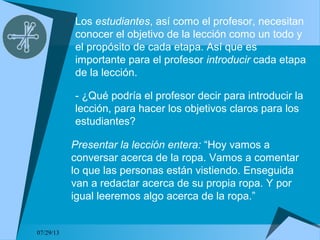 07/29/13
Los estudiantes, así como el profesor, necesitan
conocer el objetivo de la lección como un todo y
el propósito de cada etapa. Así que es
importante para el profesor introducir cada etapa
de la lección.
- ¿Qué podría el profesor decir para introducir la
lección, para hacer los objetivos claros para los
estudiantes?
Presentar la lección entera: “Hoy vamos a
conversar acerca de la ropa. Vamos a comentar
lo que las personas están vistiendo. Enseguida
van a redactar acerca de su propia ropa. Y por
igual leeremos algo acerca de la ropa.”
 