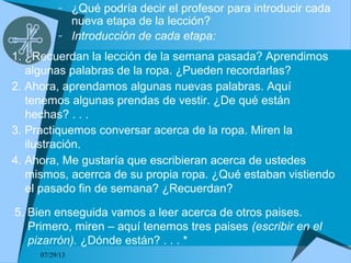 07/29/13
- ¿Qué podría decir el profesor para introducir cada
nueva etapa de la lección?
- Introducción de cada etapa:
1. ¿Recuerdan la lección de la semana pasada? Aprendimos
algunas palabras de la ropa. ¿Pueden recordarlas?
2. Ahora, aprendamos algunas nuevas palabras. Aquí
tenemos algunas prendas de vestir. ¿De qué están
hechas? . . .
3. Practiquemos conversar acerca de la ropa. Miren la
ilustración.
4. Ahora, Me gustaría que escribieran acerca de ustedes
mismos, acerrca de su propia ropa. ¿Qué estaban vistiendo
el pasado fin de semana? ¿Recuerdan?
5. Bien enseguida vamos a leer acerca de otros paises.
Primero, miren – aquí tenemos tres paises (escribir en el
pizarrón). ¿Dónde están? . . . *
 