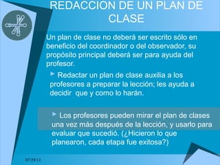 07/29/13
REDACCION DE UN PLAN DE
CLASE
Un plan de clase no deberá ser escrito sólo en
beneficio del coordinador o del observador, su
propósito principal deberá ser para ayuda del
profesor.
 Redactar un plan de clase auxilia a los
profesores a preparar la lección; les ayuda a
decidir que y como lo harán.
 Los profesores pueden mirar el plan de clases
una vez más después de la lección, y usarlo para
evaluar que sucedió. (¿Hicieron lo que
planearon, cada etapa fue exitosa?)
 