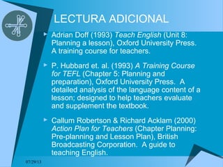 07/29/13
LECTURA ADICIONAL
 Adrian Doff (1993) Teach English (Unit 8:
Planning a lesson), Oxford University Press.
A training course for teachers.
 P. Hubbard et. al. (1993) A Training Course
for TEFL (Chapter 5: Planning and
preparation), Oxford University Press. A
detailed analysis of the language content of a
lesson; designed to help teachers evaluate
and supplement the textbook.
 Callum Robertson & Richard Acklam (2000)
Action Plan for Teachers (Chapter Planning:
Pre-planning and Lesson Plan), British
Broadcasting Corporation. A guide to
teaching English.
 