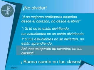 07/29/13
¡No olvidar!
“¡Los mejores profesores enseñan
desde el corazón, no desde el libro!”
“¡ Si tú no te estás divirtiendo,
tus estudiantes no se están divirtiendo.
Y si tus estudiantes no se divierten, no
están aprendiendo.
Así que asegurate de divertirte en tus
clases!”
¡ Buena suerte en tus clases!
 