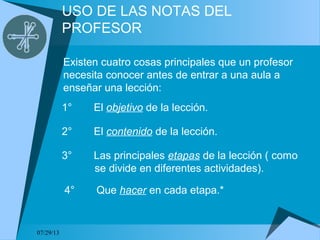 07/29/13
USO DE LAS NOTAS DEL
PROFESOR
Existen cuatro cosas principales que un profesor
necesita conocer antes de entrar a una aula a
enseñar una lección:
1° El objetivo de la lección.
2° El contenido de la lección.
3° Las principales etapas de la lección ( como
se divide en diferentes actividades).
4° Que hacer en cada etapa.*
 