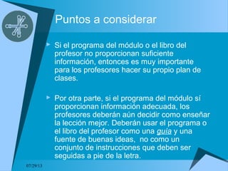 07/29/13
Puntos a considerar
 Si el programa del módulo o el libro del
profesor no proporcionan suficiente
información, entonces es muy importante
para los profesores hacer su propio plan de
clases.
 Por otra parte, si el programa del módulo sí
proporcionan información adecuada, los
profesores deberán aún decidir como enseñar
la lección mejor. Deberán usar el programa o
el libro del profesor como una guía y una
fuente de buenas ideas, no como un
conjunto de instrucciones que deben ser
seguidas a pie de la letra.
 