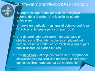07/29/13
OBJETIVOS Y CONTENIDO DE LA LECCION
 Un tema en particular – así que el objetivo podría ser
“Practicar el lenguaje para comprar ropa”.
Siempre es importante ver cual es el objetivo
general de la lección. Una lección se puede
enfocar en:
 Una determinada estructura – en este caso el
objetivo sería “Describir acciones empleando el
tiempo presente continuo” o “Practicar going to para
hablar acerca de planes futuros”.
 Una habilidad - el objetivo puede ser “Comprender
instrucciones para usar una máquina” o “Expresar
opiniones libremente acerca del matrimonio”.*
 