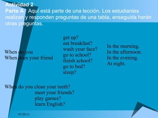 Actividad 2
Parte A. Aquí está parte de una lección. Los estudiantes
realizan y responden preguntas de una tabla, enseguida harán
otras preguntas.
07/29/13
When do you
When does your friend
get up?
eat breakfast?
wash your face?
go to school?
finish school?
go to bed?
sleep?
In the morning.
In the afternoon.
In the evening.
At night.
When do you clean your teeth?
meet your friends?
play games?
learn English?
 
