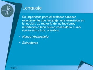 07/29/13
Lenguaje
Es importante para el profesor conocer
exactamente que lenguaje sera enseñado en
la lección. La mayoría de las lecciones
introducen o bien nuevo vocabulario o una
nueva estructura, o ambos.
 Nuevo Vocabulario
 Estructuras
 