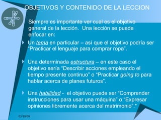 OBJETIVOS Y CONTENIDO DE LA LECCION Un  tema  en particular – así que el objetivo podría ser “Practicar el lenguaje para comprar ropa”. 06/10/09 Siempre es importante ver cual es el objetivo general de la lección.  Una lección se puede enfocar en: Una determinada  estructura  – en este caso el objetivo sería “Describir acciones empleando el tiempo presente continuo” o “Practicar  going to  para hablar acerca de planes futuros”. Una  habilidad  -  el objetivo puede ser “Comprender instrucciones para usar una máquina” o “Expresar opiniones libremente acerca del matrimonio”.* 