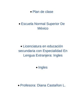 • Plan de clase


• Escuela Normal Superior De
           México




 • Licenciatura en educación
secundaria con Especialidad En
   Lengua Extranjera: Ingles


           • Ingles




• Profesora: Diana Castañon L.
 