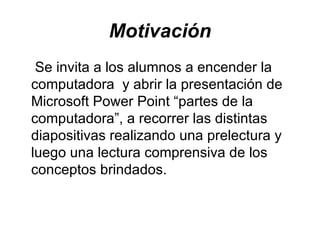 Motivación Se invita a los alumnos a encender la computadora y abrir la presentación de Microsoft Power Point “partes de la computadora”, a recorrer las distintas diapositivas realizando una prelectura y luego una lectura comprensiva de los conceptos brindados.