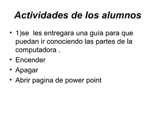 Actividades de los alumnos 1)se les entregara una guía para que puedan ir conociendo las partes de la computadora . Encender Apagar Abrir pagina de power point