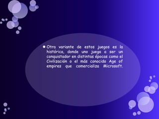 Otra variante de estos juegos es la histórica, donde uno juega a ser un conquistador en distintas épocas como el Civilización o el más conocido Age of empires que comercializa Microsoft.