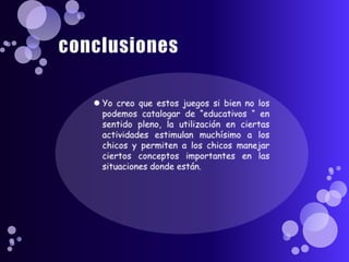 conclusionesYo creo que estos juegos si bien no los podemos catalogar de “educativos “ en sentido pleno, la utilización en ciertas actividades estimulan muchísimo a los chicos y permiten a los chicos manejar ciertos conceptos importantes en las situaciones donde están.