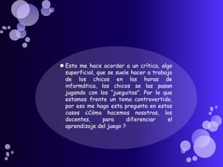 Esto me hace acordar a un crítica, algo superficial, que se suele hacer a trabajo de los chicos en las horas de informática, los chicos se las pasan jugando con los “jueguitos”. Por lo que estamos frente un tema controvertido, por eso me hago esta pregunta en estos casos ¿Cómo hacemos nosotros, los docentes, para diferenciar el aprendizaje del juego ?