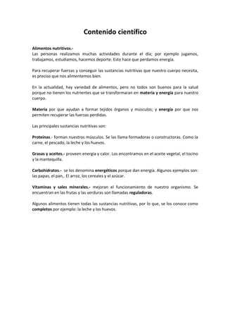Contenido científico

Alimentos nutritivos.-
Las personas realizamos muchas actividades durante el día; por ejemplo jugamos,
trabajamos, estudiamos, hacemos deporte. Esto hace que perdamos energía.

Para recuperar fuerzas y conseguir las sustancias nutritivas que nuestro cuerpo necesita,
es preciso que nos alimentemos bien.

En la actualidad, hay variedad de alimentos, pero no todos son buenos para la salud
porque no tienen los nutrientes que se transformaran en materia y energía para nuestro
cuerpo.

Materia por que ayudan a formar tejidos órganos y músculos; y energía por que nos
permiten recuperar las fuerzas perdidas.

Las principales sustancias nutritivas son:

Proteínas.- forman nuestros músculos. Se las llama formadoras o constructoras. Como la
carne, el pescado, la leche y los huevos.

Grasas y aceites.- proveen energía y calor. Los encontramos en el aceite vegetal, el tocino
y la mantequilla.

Carbohidratos.- se los denomina energéticos porque dan energía. Algunos ejemplos son:
las papas, el pan,. El arroz, los cereales y el azúcar.

Vitaminas y sales minerales.- mejoran el funcionamiento de nuestro organismo. Se
encuentran en las frutas y las verduras son llamadas reguladoras.

Algunos alimentos tienen todas las sustancias nutritivas, por lo que, se los conoce como
completos por ejemplo: la leche y los huevos.
 
