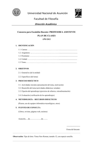 Universidad Nacional de Asunción

                                   Facultad de Filosofía

                                     Dirección Académica


     Concurso para Escalafón Docente: PROFESOR/A ASISTENTE
                                         PLAN DE CLASES
                                                  AÑO 2012


   1. IDENTIFICACIÓN

      1.1. Carrera: ……………………………………………........................................
      1.2. Asignatura: ...………………………………………........................................
      1.3. Postulante: …………………………………………........................................
      1.4. Unidad: ……………………………………………........................................
      1.5. Tema:…………………………………………………...................................


   2. OBJETIVOS

       2.1. General/es (de la unidad)

       2.2. Específicos (del tema)

   3. PROCESO DIDÁCTICO

       3.1. Actividades iniciales (presentación del tema, motivación)
       3.2. Desarrollo del tema (actividades didácticas variadas)
       3.3. Fijación del aprendizaje (ejercicios de refuerzo, retroalimentación)

       3.4. Evaluación (verificación de los aprendizajes)

   4. METODOLOGÍA – RECURSOS DIDÁCTICOS

      (Pizarra, uso de equipos informático-tecnológicos, otros)

   5. FUENTES DE CONSULTA

       (Libros, revistas, páginas web, etcétera)


       Asunción,.....de.........................de..........


                                                                           ------------------------
                                                                          Firma del docente


Observación: Tipo de letra: Times New Roman, tamaño 12, con espacio sencillo.
 