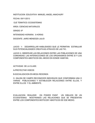 INSTITUCION EDUCATIVA MANUEL ANGEL ANACHURY
FECHA: 09/11/2013
EJE TEMATICO: ECOSISTEMAS
AREA: CIENCIAS NATURALES
GRADO: 6ª
INTENSIDAD HORARIA: 5 HORAS
DOCENTE: JAIRO MENDOZA JULIO

JUICIO 1- DESARROLLAR HABILIDADES QUE LE PERMITAN ESTIMULAR
SUS POTENCIALIDADES CREATIVAS ATRAVES DE LAS TIC.
JUICIO 2- OBSERVAR LAS RELACIONES ENTRE LAS POBLACIONES DE UNA
COMUNIDAD, LAS INTERACCIONES DE LOS ORGANISMOS ENTRE SI Y LOS
COMPONENTES ABIOTICOS DEL MEDIO EN DONDE HABITAN.

ACTIVIDAD DE LA CLASE:
A-PROYECTAR VIDEOS
B-SOCIALIZACION EN MESA REDONDA
C- SALIDA DE CAMPO RECONOCER INDIVIDUOS QUE CONFORMAN UNA O
VARIAS POBLACIONES Y ESTABLECER RELACIONES ENTRE ELLOS, Y
ENTRE ELLOS Y EL AMBIENTE.

EVALUACION: REALIZAR
EN POWER PAINT
UN DIBUJOS DE UN
ECOSISTEMAS MOSTRANDO LAS RELACIONES QUE SE PRESENTAN
ENTRE LOS COMPONENTES BIOTICOSY ABIOTICOS DE ESE MEDIO.

 