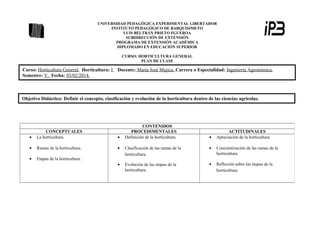 UNIVERSIDAD PEDAGÓGICA EXPERIMENTAL LIBERTADOR
INSTITUTO PEDAGÓGICO DE BARQUISIMETO
LUIS BELTRÁN PRIETO FGUEROA
SUBDIRECCIÓN DE EXTENSIÓN
PROGRAMA DE EXTENSIÓN ACADÉMICA
DIPLOMADO EN EDUCACIÓN SUPERIOR
CURSO: HORTICULTURA GENERAL
PLAN DE CLASE

Curso: Horticultura General. Horticultura: I
Semestre: V. Fecha: 03/02/2014.

Docente: María José Mujica. Carrera o Especialidad: Ingeniería Agronómica.

Objetivo Didáctico: Definir el concepto, clasificación y evolución de la horticultura dentro de las ciencias agrícolas.

CONTENIDOS
PROCEDIMENTALES
Definición de la horticultura.

•

CONCEPTUALES
La horticultura.

•

•

Ramas de la horticultura.

•

•

•

Concientización de las ramas de la
horticultura.

Etapas de la horticultura.

Clasificación de las ramas de la
horticultura.

•

Evolución de las etapas de la
horticultura.

•

Reflexión sobre las etapas de la
horticultura.

•

ACTITUDINALES
Apreciación de la horticultura.

 