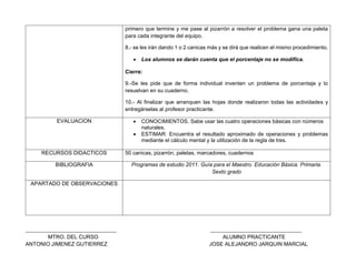 primero que termine y me pase al pizarrón a resolver el problema gana una paleta
para cada integrante del equipo.
8.- se les irán dando 1 o 2 canicas más y se dirá que realicen el mismo procedimiento.
 Los alumnos se darán cuenta que el porcentaje no se modifica.
Cierre:
9.-Se les pide que de forma individual inventen un problema de porcentaje y lo
resuelvan en su cuaderno.
10.- Al finalizar que arranquen las hojas donde realizaron todas las actividades y
entregárselas al profesor practicante.
EVALUACION  CONOCIMIENTOS. Sabe usar las cuatro operaciones básicas con números
naturales.
 ESTIMAR: Encuentra el resultado aproximado de operaciones y problemas
mediante el cálculo mental y la utilización de la regla de tres.
RECURSOS DIDACTICOS 50 canicas, pizarrón, paletas, marcadores, cuadernos
BIBLIOGRAFIA Programas de estudio 2011. Guía para el Maestro. Educación Básica. Primaria.
Sexto grado
APARTADO DE OBSERVACIONES
_____________________________________ _____________________________________
MTRO. DEL CURSO ALUMNO PRACTICANTE
ANTONIO JIMENEZ GUTIERREZ JOSE ALEJANDRO JARQUIN MARCIAL
 