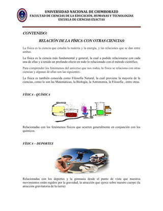 UNIVERSIDAD NACIONAL DE CHIMBORAZO
FACULTAD DE CIENCIAS DE LA EDUCACIÓN, HUMANAS Y TECNOLOGÍAS
ESCUELA DE CIENCIAS EXACTAS
CONTENIDO:
RELACIÓN DE LA FÍSICA CON OTRAS CIENCIAS:
La física es la ciencia que estudia la materia y la energía, y las relaciones que se dan entre
ambas.
La física es la ciencia más fundamental y general, la cual a podido relacionarse con cada
una de ellas y a tenido un profundo efecto en todo lo relacionado con el método científico.
Para comprender los fenómenos del universo que nos rodea, la física se relaciona con otras
ciencias y algunas de ellas son las siguientes:
La física es también conocida como Filosofía Natural, la cual proviene la mayoría de la
ciencias, como lo son las Matemáticas, la Biología, la Astronomía, la Filosofía , entre otras.
FÍSICA - QUÍMICA
Relacionadas con los fenómenos físicos que ocurren generalmente en conjunción con los
químicos.
FÍSICA – DEPORTES
Relacionadas con los deportes y la gimnasia desde el punto de vista que nuestros
movimientos están regidos por la gravedad, la atracción que ejerce sobre nuestro cuerpo (la
atracción gravitatoria de la tierra)
 