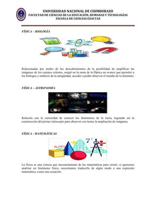 UNIVERSIDAD NACIONAL DE CHIMBORAZO
FACULTAD DE CIENCIAS DE LA EDUCACIÓN, HUMANAS Y TECNOLOGÍAS
ESCUELA DE CIENCIAS EXACTAS
FÍSICA – BIOLOGÍA
Relacionadas por medio de los descubrimientos de la posibilidad de amplificar las
imágenes de los cuerpos celestes, surgió en la rama de la Óptica un avance que permitió a
los biólogos y médicos de la antigüedad, acceder a poder observar el mundo de lo diminuto.
FÍSICA – ASTRONOMÍA
Relación con la curiosidad de conocer los fenómenos de la tierra, logrando así la
construcción del primer telescopio para observar con lentes la ampliación de imágenes.
FÍSICA - MATEMÁTICAS
La física es una ciencia que necesariamente de las matemáticas para existir, si queremos
analizar un fenómeno físico, necesitamos traducirlo de algún modo a una expresión
matemática, como una ecuación.
 