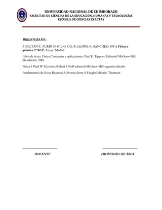 UNIVERSIDAD NACIONAL DE CHIMBORAZO
FACULTAD DE CIENCIAS DE LA EDUCACIÓN, HUMANAS Y TECNOLOGÍAS
ESCUELA DE CIENCIAS EXACTAS
BIBLIOGRAFIA:
J. BELTÁN-C. FURIÓ-D. GIL-G. GIL-R. LLOPIS-A. SÁNCHEZ (1981) Física y
química 2º BUP, Anaya, Madrid
Libro de texto: Física Conceptos y aplicaciones. Paul E. Tippens. Editorial McGraw-Hill,
6ta edición, 2001.
Física 1 Paul W Zitzewitz,Robert F.Neff editorial McGraw-Hill segunda ediciòn
Fundamentos de física Raymod A.Serway-Jerry S.FaughnEditorial Thomson
______________________ ______________________
DOCENTE PROFESORA DE ÁREA
 