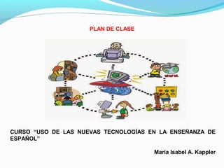 PLAN DE CLASE
 
CURSO “USO DE LAS NUEVAS TECNOLOGÍAS EN LA ENSEÑANZA DE
ESPAÑOL”
Maria Isabel A. Kappler
 
 