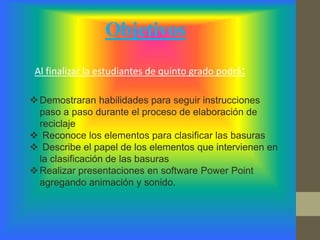 Demostraran habilidades para seguir instrucciones
paso a paso durante el proceso de elaboración de
reciclaje
 Reconoce los elementos para clasificar las basuras
 Describe el papel de los elementos que intervienen en
la clasificación de las basuras
Realizar presentaciones en software Power Point
agregando animación y sonido.
Al finalizar la estudiantes de quinto grado podrá:
Objetivos
 