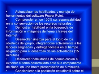 • Autoevaluar las habilidades y manejo de
herramientas del software Power Point.
• Comprender en un 100% su responsabilidad
en la conservación de los recursos naturales .
• Demostrar habilidad en la búsqueda de
información e imágenes del tema a través del
Internet.
• Desarrollar sinergia para el logro de los
objetivos del grupo, integrándose activamente a las
labores asignadas y entregándosela en el tiempo
asignado para el desarrollo de las actividades (15
minutos)
• Desarrollar habilidades de comunicación al
exponer el tema desarrollado ante sus compañeros
de clase, en una breve presentación de 5 minutos.
• Concientizar a la población estudiantil sobre el
 