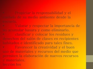 • Propiciar la responsabilidad y el
cuidado de su medio ambiente desde la
escuela.
• Valorar y respectar la importancia de
no acumular basura y como eliminarlo.
• clasificar y colocar los residuos y
desechos del salón de clases en recipientes
habitados e identificado para tales fines.
• Favorecer la creatividad y el buen
uso de materiales y recursos del medio que
permiten la elaboración de nuevos recursos
y materiales.
lección los
 