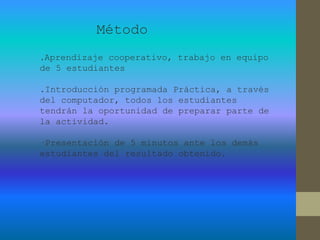 Método
.Aprendizaje cooperativo, trabajo en equipo
de 5 estudiantes
.Introducción programada Práctica, a través
del computador, todos los estudiantes
tendrán la oportunidad de preparar parte de
la actividad.
·Presentación de 5 minutos ante los demás
estudiantes del resultado obtenido.
 