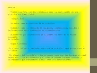 Medios
· Texto: una hoja con instrucciones para la realización de una
práctica en Power Point.
· Computadora
· Datashow para proyección de su práctica
· Internet para la búsqueda de imágenes, animaciones, sonidos e
informaciones para enriquecer su presentación.
· Biblioteca y/o colecciones de cliparts en caso de no tener
conexión.
Materiales
· Hojas timbradas
.Discosco red para trasladar archivos de práctica para proyección en
datashow
·Un ejemplo del reciclaje y los diversos usos con las basuras el cual
deben mirar los estudiantes y al cual le podrán agregar sonidos y
animaciones que demuestren o reafirmen los conocimientos.
 