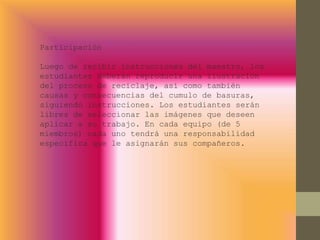 Participación
Luego de recibir instrucciones del maestro, los
estudiantes deberán reproducir una ilustración
del proceso de reciclaje, así como también
causas y consecuencias del cumulo de basuras,
siguiendo instrucciones. Los estudiantes serán
libres de seleccionar las imágenes que deseen
aplicar a su trabajo. En cada equipo (de 5
miembros) cada uno tendrá una responsabilidad
especifica que le asignarán sus compañeros.
 