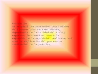Evaluación
Se asignará una puntuación total máxima
de 5 puntos para cada estudiante,
dependiente de la calidad del trabajo
expuesto. Se tomará en cuenta la
expresión de la exposición realizada, así
como la explicación del proceso de
realización de la práctica.
 