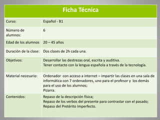 Ficha Técnica
Curso: Español - B1
Número de
alumnos:
6
Edad de los alumnos 20 – 45 años
Duración de la clase: Dos clases d...