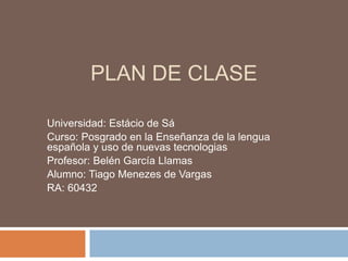 PLAN DE CLASE
Universidad: Estácio de Sá
Curso: Posgrado en la Enseñanza de la lengua
española y uso de nuevas tecnologias
Profesor: Belén García Llamas
Alumno: Tiago Menezes de Vargas
RA: 60432
 