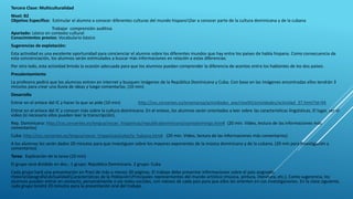 Tercera Clase: Multiculturalidad
Nivel: B2
Objetivo Específico: Estimular el alumno a conocer diferentes culturas del mundo hispanoDar a conocer parte de la cultura dominicana y de la cubana
Trabajar comprensión auditiva
Apartado: Léxico en contexto cultural
Conocimientos previos: Vocabulario básico
Sugerencias de explotación:
Esta actividad es una excelente oportunidad para concienciar el alumno sobre los diferentes mundos que hay entre los países de habla hispana. Como consecuencia de
esta concienciación, los alumnos serán estimulados a buscar más informaciones en relación a estas diferencias.
Por otro lado, esta actividad brinda la ocasión adecuada para que los alumnos puedan comprender la diferencia de acentos entre los hablantes de los dos países.
Precalentamiento
La profesora pedirá que los alumnos entren en internet y busquen imágenes de la República Dominicana y Cuba. Con base en las imágenes encontradas ellos tendrán 3
minutos para crear una lluvia de ideas y luego comentarlas. (10 min)
Desarrollo
Entrar en el enlace del IC y hacer lo que se pide (10 min) http://cvc.cervantes.es/ensenanza/actividades_ave/nivelIII/actividades/actividad_37.html?id=94
Entrar en el enlace del IC y conocer más sobre la cultura dominicana. En el enlace, los alumnos serán orientados a leer sobre las características lingüísticas, El lugar, ver el
video (si necesario ellos pueden leer la transcripción).
Rep. Dominicana: http://cvc.cervantes.es/lengua/voces_hispanicas/republicadominicana/santodomingo.htm# (20 min. Video, lectura de las informaciones más
comentarios)
Cuba: http://cvc.cervantes.es/lengua/voces_hispanicas/cuba/la_habana.htm# (20 min. Video, lectura de las informaciones más comentarios)
A los alumnos les serán dados 20 minutos para que investiguen sobre los mayores exponentes de la música dominicana y de la cubana. (20 min para investigación y
comentarios)
Tarea: Explicación de la tarea (10 min)
El grupo será dividido en dos.: 1 grupo: República Dominicana. 2 grupo: Cuba
Cada grupo hará una presentación en Prezi de más o menos 30 páginas. El trabajo debe presentar informaciones sobre el país asignado:
HistoriaGeografíaActualidadCaracterísticas de la PoblaciónPrincipales representantes del mundo artístico (música, pintura, literatura, etc.). Como sugerencia, los
alumnos pueden entrar en contacto, personalmente o vía redes sociales, con nativos de cada país para que ellos les orienten en sus investigaciones. En la clase siguiente,
cada grupo tendrá 20 minutos para la presentación oral del trabajo.
 
