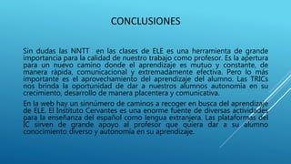 CONCLUSIONES
Sin dudas las NNTT en las clases de ELE es una herramienta de grande
importancia para la calidad de nuestro trabajo como profesor. Es la apertura
para un nuevo camino donde el aprendizaje es mutuo y constante, de
manera rápida, comunicacional y extremadamente efectiva. Pero lo más
importante es el aprovechamiento del aprendizaje del alumno. Las TRICs
nos brinda la oportunidad de dar a nuestros alumnos autonomía en su
crecimiento, desarrollo de manera placentera y comunicativa.
En la web hay un sinnúmero de caminos a recoger en busca del aprendizaje
de ELE. El Instituto Cervantes es una enorme fuente de diversas actividades
para la enseñanza del español como lengua extranjera. Las plataformas del
IC sirven de grande apoyo al profesor que quiera dar a su alumno
conocimiento diverso y autonomía en su aprendizaje.
 