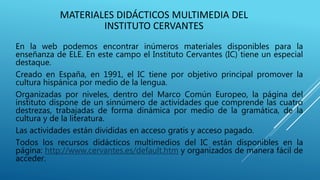 MATERIALES DIDÁCTICOS MULTIMEDIA DEL
INSTITUTO CERVANTES
En la web podemos encontrar inúmeros materiales disponibles para la
enseñanza de ELE. En este campo el Instituto Cervantes (IC) tiene un especial
destaque.
Creado en España, en 1991, el IC tiene por objetivo principal promover la
cultura hispánica por medio de la lengua.
Organizadas por niveles, dentro del Marco Común Europeo, la página del
instituto dispone de un sinnúmero de actividades que comprende las cuatro
destrezas, trabajadas de forma dinámica por medio de la gramática, de la
cultura y de la literatura.
Las actividades están divididas en acceso gratis y acceso pagado.
Todos los recursos didácticos multimedios del IC están disponibles en la
página: http://www.cervantes.es/default.htm y organizados de manera fácil de
acceder.
 