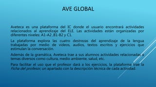 AVE GLOBAL
Aveteca es una plataforma del IC donde el usuario encontrará actividades
relacionados al aprendizaje del ELE. Las actividades están organizadas por
diferentes niveles: A1-A2 ,B1-B2 y C1.
La plataforma explora las cuatro destrezas del aprendizaje de la lengua
trabajadas por medio de videos, audios, textos escritos y ejercicios que
estimulan la conversación.
Además de la gramática, Aveteca trae a sus alumnos actividades relacionadas a
temas diversos como cultura, medio ambiente, salud, etc.
Para facilitar el uso que el profesor dará a los ejercicios, la plataforma trae la
Ficha del profesor, un apartado con la descripción técnica de cada actividad.
 