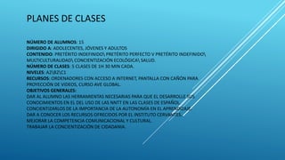 PLANES DE CLASES
NÚMERO DE ALUMNOS: 15
DIRIGIDO A: ADOLECENTES, JÓVENES Y ADULTOS
CONTENIDO: PRETÉRITO INDEFINIDO PRETÉRITO PERFECTO V PRETÉRITO INDEFINIDO
MULTICULTURALIDAD CONCIENTIZACIÓN ECOLÓGICA SALUD.
NÚMERO DE CLASES: 5 CLASES DE 1H 30 MIN CADA.
NIVELES: A2B2C1
RECURSOS: ORDENADORES CON ACCESO A INTERNET, PANTALLA CON CAÑÓN PARA
PROYECCIÓN DE VIDEOS, CURSO AVE GLOBAL.
OBJETIVOS GENERALES:
DAR AL ALUMNO LAS HERRAMIENTAS NECESARIAS PARA QUE EL DESARROLLE SUS
CONOCIMIENTOS EN EL DEL USO DE LAS NNTT EN LAS CLASES DE ESPAÑOL.
CONCIENTIZARLOS DE LA IMPORTANCIA DE LA AUTONOMÍA EN EL APRENDIZAJE.
DAR A CONOCER LOS RECURSOS OFRECIDOS POR EL INSTITUTO CERVANTES.
MEJORAR LA COMPETENCIA COMUNICACIONAL Y CULTURAL.
TRABAJAR LA CONCIENTIZACIÓN DE CIDADANIA.
 