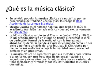 ¿Qué es la música clásica?
• En sentido popular la música clásica se caracteriza por su
procedencia de tradición «culta» y así lo recoge la Real
Academia de la Lengua Española.
• Música Clásica es el nombre habitual que recibe la música
académica (también llamada música «docta») exclusivamente
de Occidente.
• La Música Clásica surgió en el Clasismo (entre 1750 y 1820).-
Es un periodo artístico en el que se tiende a expresar la idea
de perfección formal de la realidad, con la fuerza más
absoluta; es decir, se tiende a expresar el mundo como un ser
bello y perfecto a través del arte musical. El Clasicismo por
medio de sus melodías refleja la humanidad como sociedad
perfecta y sin problemas.
• La música clásica se caracteriza por sus melodías para solista
o al unísono, con uso frecuente de un pedal —audible o
sugerido— y ciclos rítmicos. Es inigualable por su variedad de
tipos melódicos y rítmicos y por los instrumentos musicales
que utiliza.
 