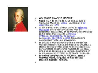 • WOLFGANG AMADEUS MOZART
• Nació el 27 de enero de 1756 en Salzburgo –
Alemania. Murió en Viena - Austria, el 5 de
diciembre de 1791
• La obra mozartiana abarca todos los géneros
musicales de su época y alcanza más de
seiscientas creaciones, en su mayoría reconocidas
como obras maestras de la música
sinfónica, concertante, de cámara,
para piano, operística y coral, logrando una
popularidad y difusión universales.
• Es quizás el más grande y genial de todos los
músicos habidos nunca. Su música es universal y
eterna. En sus últimos años no sólo acaparó casi
por completo el panorama musical de la época,
sino que se adelantó a su tiempo, mostrando en
su música características de la época romántica.
• Su última composición, el RÉQUIEM, escrita
mientras moría, es quizás la más delicada
creación musical humana.
•
 