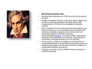 • BEETHOVEN (LUDWIG VAN)
• Nació en Bonn Alemania en 1770; murió en Viena Austria
en 1827.
• Célebre compositor alemán, autor de la opera Fidelio y de
sonatas y sinfonías admirables. Escribió más de 300
composiciones. Al final de su vida padeció completa
sordera.
• Se le considera como la culminación de la llamada Escuela
Clásica de Viena, y, como renovador de los conceptos de
armonía, tonalidad y colorido instrumental, llevó a la
perfección el género sinfónico. Entre sus
particularidades técnicas, se cuenta el haber obteniendo
contrastes emotivamente más intensos, aumentando la
sonoridad y variedad de texturas en las sinfonías.
• Como músico, recibió la consideración y admiración de
sus contemporáneos y él, que había comenzado a ganar el
sustento de su hogar a los 16 años, terminó su vida en un
confortable bienestar económico.
• El día de su funeral, más de 20.000 vieneses acudieron a
rendirle homenaje.
 
