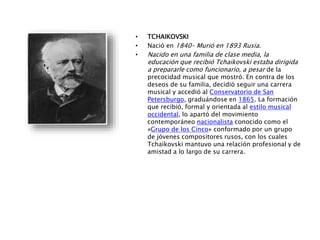 • TCHAIKOVSKI
• Nació en 1840– Murió en 1893 Rusia.
• Nacido en una familia de clase media, la
educación que recibió Tchaikovski estaba dirigida
a prepararle como funcionario, a pesar de la
precocidad musical que mostró. En contra de los
deseos de su familia, decidió seguir una carrera
musical y accedió al Conservatorio de San
Petersburgo, graduándose en 1865. La formación
que recibió, formal y orientada al estilo musical
occidental, lo apartó del movimiento
contemporáneo nacionalista conocido como el
«Grupo de los Cinco» conformado por un grupo
de jóvenes compositores rusos, con los cuales
Tchaikovski mantuvo una relación profesional y de
amistad a lo largo de su carrera.
 