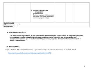 3
3. ACTIVIDADES FINALES
EVALUACIÒN
Autoevaluación
Se les entregara un link donde cada
estudiante calificara su desempeño
dentro del grupo de trabajo.
EVIDENCIA DE
LO
APRENDIDO:
• L
•
V. CONTENIDO CIENTÌFICO
Las wh question según Reyes, S. (2023) son dentro del idioma inglés existen 2 tipos de preguntas, preguntas
cerradas de si y no las cuales limitan compartir más información o permitir que se lleve a cabo una
conversación mientras que en las llamadas WH questions o preguntas abiertas la información brindada es
mayor o más detallada.
VI. BIBLIOGRAFÍA:
Reyes, S. J. (2023). WH words (Open questions). Logos Boletín Científico de la Escuela Preparatoria No. 2, 10(19), Art. 19.
https://repository.uaeh.edu.mx/revistas/index.php/prepa2/article/view/10425
 